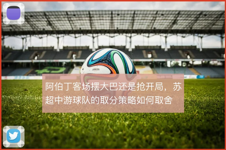 阿伯丁客场摆大巴还是抢开局,苏超中游球队的取分策略如何取舍