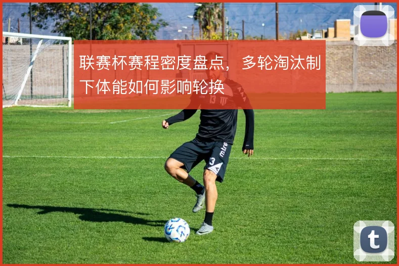 联赛杯赛程密度盘点，多轮淘汰制下体能如何影响轮换