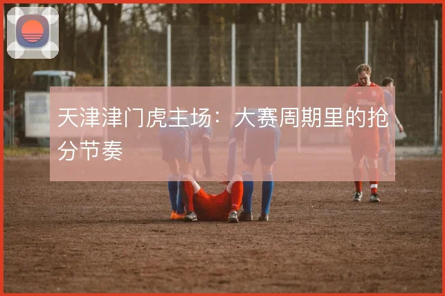 天津津门虎主场：大赛周期里的抢分节奏