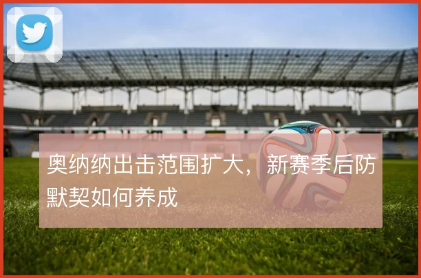奥纳纳出击范围扩大，新赛季后防默契如何养成