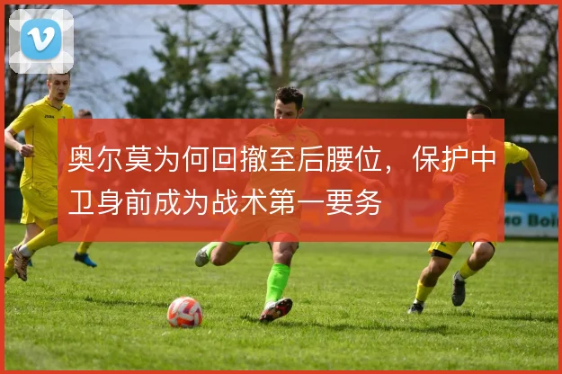 奥尔莫为何回撤至后腰位，保护中卫身前成为战术第一要务