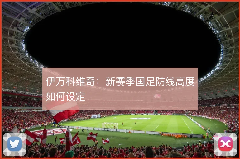 伊万科维奇：新赛季国足防线高度如何设定