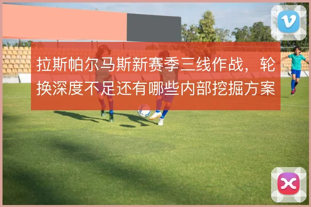 拉斯帕尔马斯新赛季三线作战，轮换深度不足还有哪些内部挖掘方案