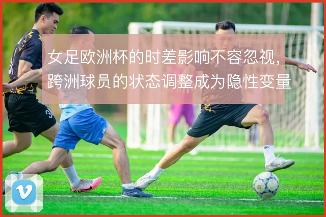女足欧洲杯的时差影响不容忽视,跨洲球员的状态调整成为隐性变量