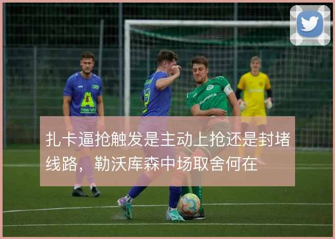 扎卡逼抢触发是主动上抢还是封堵线路，勒沃库森中场取舍何在