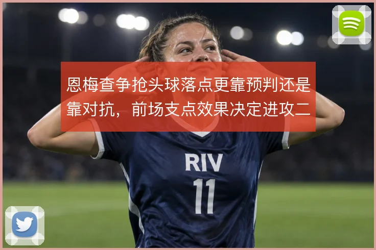 恩梅查争抢头球落点更靠预判还是靠对抗，前场支点效果决定进攻二点归属
