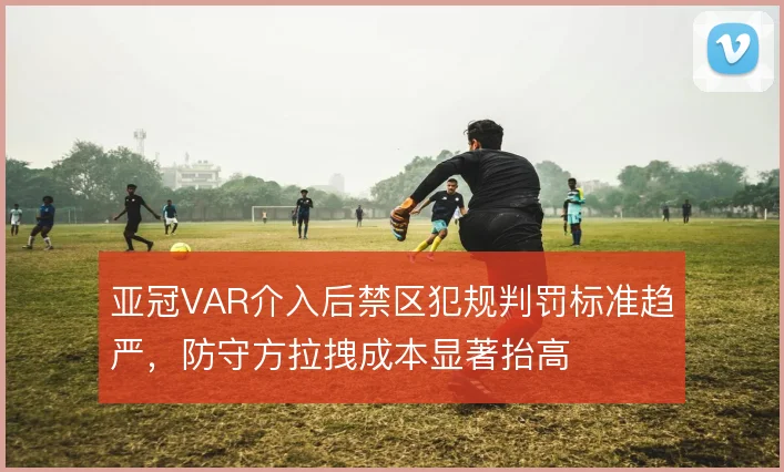 亚冠VAR介入后禁区犯规判罚标准趋严，防守方拉拽成本显著抬高