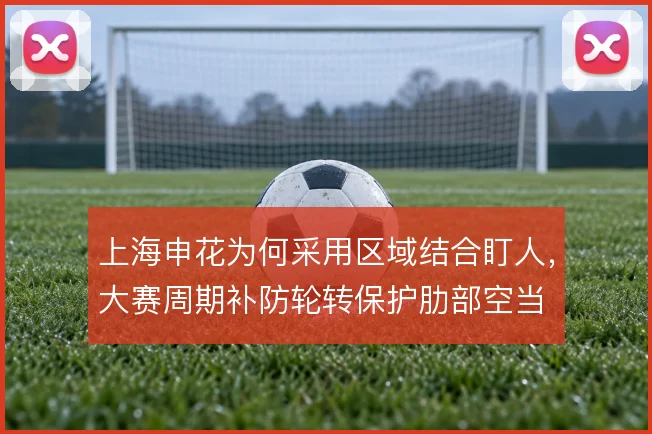 上海申花为何采用区域结合盯人，大赛周期补防轮转保护肋部空当