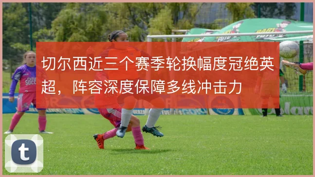 切尔西近三个赛季轮换幅度冠绝英超，阵容深度保障多线冲击力