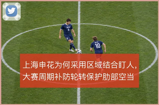 上海申花为何采用区域结合盯人，大赛周期补防轮转保护肋部空当