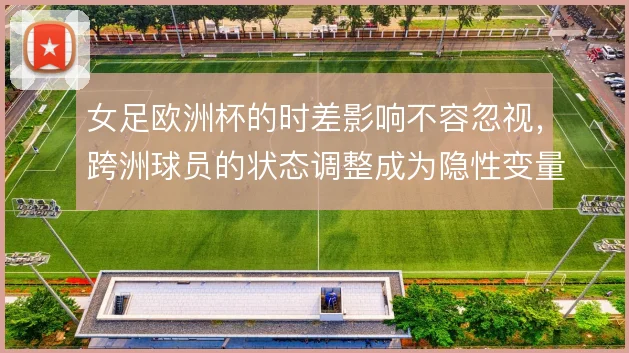 女足欧洲杯的时差影响不容忽视,跨洲球员的状态调整成为隐性变量