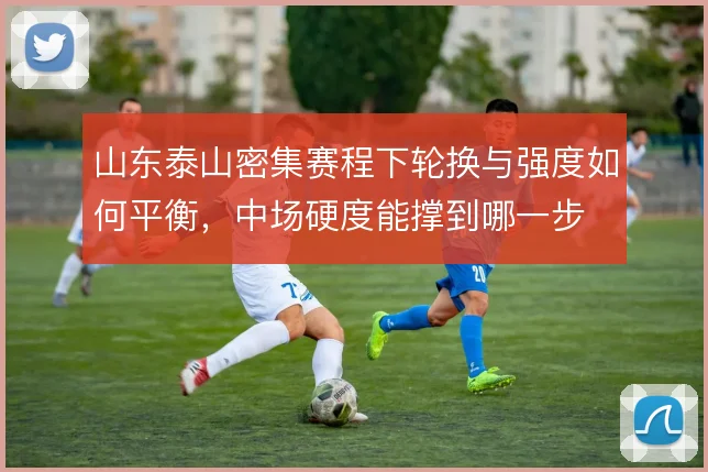 山东泰山密集赛程下轮换与强度如何平衡，中场硬度能撑到哪一步