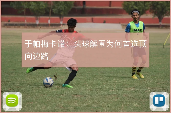 于帕梅卡诺：头球解围为何首选顶向边路